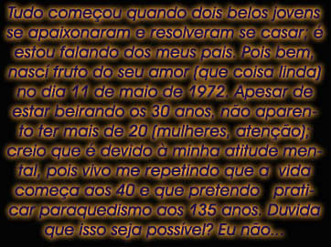 Tudo comeou quando dois belos jovens

se apaixonaram e resolveram se casar; 

estou falando dos meus pais. Pois bem,

nasc fruto do seu amor (que coisa linda)

no dia 11 de maio de 1972. Apesar de

estar beirando os 30 anos, no aparen-

to ter mais de 20 (mulheres, ateno);

creio que  devido  minha atitude men-

tal, pois vivo me repetindo que a  vida

comea aos 40 e que pretendo   prati-

car paraquedismo aos 135 anos. Duvida

que isso seja possvel? Eu no...